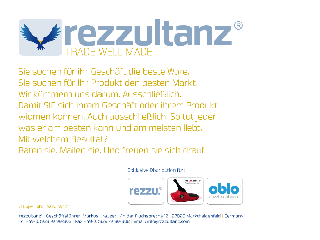 Willkommen auf rezzultanz.de! Sie suchen f�r ihr Gesch�ft die beste Ware. Sie suchen f�r ihr Produkt den besten Markt. Wir k�mmern uns darum. Ausschlie�lich. Damit Sie sich ihrem Gesch�ft oder ihrem Produkt widmen k�nnen. Auch ausschlie�lich. So tut jeder, was er am besten kann und am meisten liebt. Mit welchem Resultat? Raten sie. Mailen sie. Und freuen sie sich drauf.